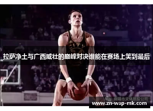 拉萨净土与广西威壮的巅峰对决谁能在赛场上笑到最后